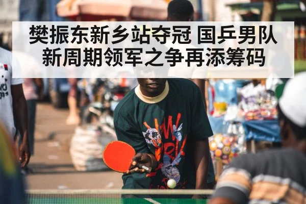 樊振东新乡站夺冠 国乒男队新周期领军之争再添筹码