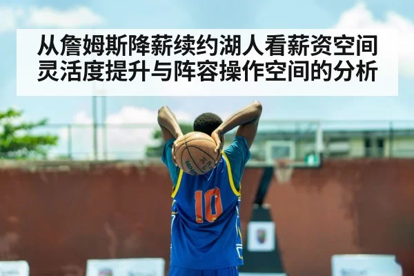 从詹姆斯降薪续约湖人看薪资空间灵活度提升与阵容操作空间的分析